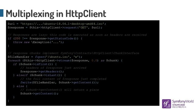 Multiplexing in HttpClient
$url = 'https://.../ubuntu-18.04.1-desktop-amd64.iso';
$response = $this->httpClient->request('GET', $url);
// Responses are lazy: this code is executed as soon as headers are received
if (200 !== $response->getStatusCode()) {
throw new \Exception('...');
}
// response chunks implement Symfony\Contracts\HttpClient\ChunkInterface
$fileHandler = fopen('/ubuntu.iso', 'w');
foreach ($this->httpClient->stream($response, 0.0) as $chunk) {
if ($chunk->isFirst()) {
// headers of $response just arrived
$response->getHeaders();
} elseif ($chunk->isLast()) {
// the full content of $response just completed
fwrite($fileHandler, $chunk->getContent());
} else {
// $chunk->getContent() will return a piece
$chunk->getContent();
}
}
