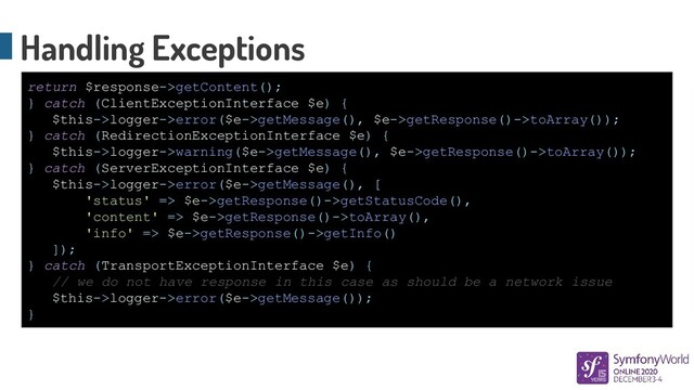 Handling Exceptions
return $response->getContent();
} catch (ClientExceptionInterface $e) {
$this->logger->error($e->getMessage(), $e->getResponse()->toArray());
} catch (RedirectionExceptionInterface $e) {
$this->logger->warning($e->getMessage(), $e->getResponse()->toArray());
} catch (ServerExceptionInterface $e) {
$this->logger->error($e->getMessage(), [
'status' => $e->getResponse()->getStatusCode(),
'content' => $e->getResponse()->toArray(),
'info' => $e->getResponse()->getInfo()
]);
} catch (TransportExceptionInterface $e) {
// we do not have response in this case as should be a network issue
$this->logger->error($e->getMessage());
}
