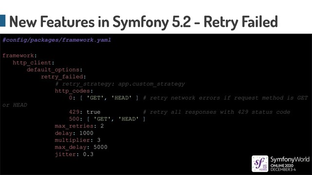 New Features in Symfony 5.2 - Retry Failed
framework:
http_client:
default_options:
retry_failed:
# retry_strategy: app.custom_strategy
http_codes:
0: [ 'GET', 'HEAD' ] # retry network errors if request method is GET
or HEAD
429: true # retry all responses with 429 status code
500: [ 'GET', 'HEAD' ]
max_retries: 2
delay: 1000
multiplier: 3
max_delay: 5000
jitter: 0.3
#config/packages/framework.yaml
