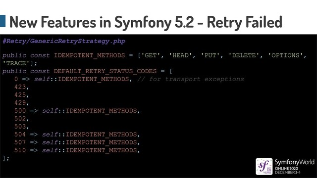 New Features in Symfony 5.2 - Retry Failed
public const IDEMPOTENT_METHODS = ['GET', 'HEAD', 'PUT', 'DELETE', 'OPTIONS',
'TRACE'];
public const DEFAULT_RETRY_STATUS_CODES = [
0 => self::IDEMPOTENT_METHODS, // for transport exceptions
423,
425,
429,
500 => self::IDEMPOTENT_METHODS,
502,
503,
504 => self::IDEMPOTENT_METHODS,
507 => self::IDEMPOTENT_METHODS,
510 => self::IDEMPOTENT_METHODS,
];
#Retry/GenericRetryStrategy.php
