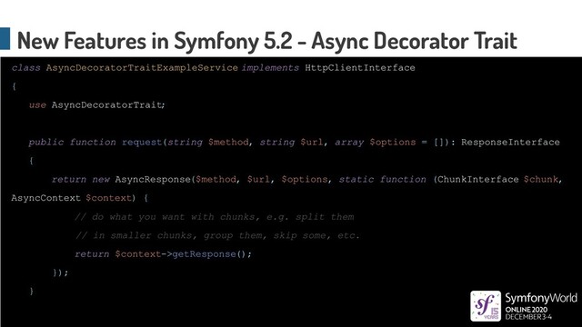class AsyncDecoratorTraitExampleService implements HttpClientInterface
{
use AsyncDecoratorTrait;
public function request(string $method, string $url, array $options = []): ResponseInterface
{
return new AsyncResponse($method, $url, $options, static function (ChunkInterface $chunk,
AsyncContext $context) {
// do what you want with chunks, e.g. split them
// in smaller chunks, group them, skip some, etc.
return $context->getResponse();
});
}
New Features in Symfony 5.2 - Async Decorator Trait
