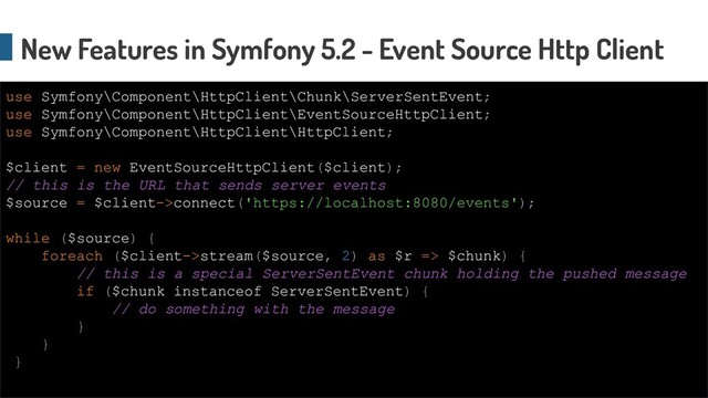 New Features in Symfony 5.2 - Event Source Http Client
use Symfony\Component\HttpClient\Chunk\ServerSentEvent;
use Symfony\Component\HttpClient\EventSourceHttpClient;
use Symfony\Component\HttpClient\HttpClient;
$client = new EventSourceHttpClient($client);
// this is the URL that sends server events
$source = $client->connect('https://localhost:8080/events');
while ($source) {
foreach ($client->stream($source, 2) as $r => $chunk) {
// this is a special ServerSentEvent chunk holding the pushed message
if ($chunk instanceof ServerSentEvent) {
// do something with the message
}
}
}
