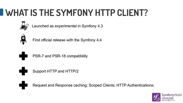WHAT IS THE SYMFONY HTTP CLIENT?
Launched as experimental in Symfony 4.3
First official release with the Symfony 4.4
PSR-7 and PSR-18 compatibility
Support HTTP and HTTP/2
Request and Response caching; Scoped Clients; HTTP Authentications;
