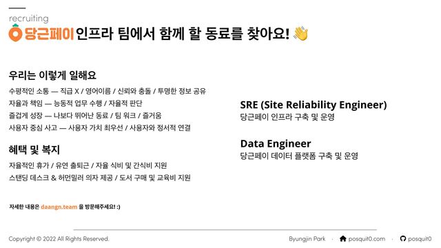 ࣻಣ੸ੋ ࣗా — ૒ә X / ৔য੉ܴ / न܉৬ ୽ج / ైݺೠ ੿ࠁ ҕਬ


੗ਯҗ ଼੐ — מز੸ সޖ ࣻ೯ / ੗ਯ੸ ౸ױ


ૌѩѱ ࢿ੢ — աࠁ׮ ڪযդ زܐ / ౱ ਕ௼ / ૌѢ਑


ࢎਊ੗ ઺ब ࢎҊ — ࢎਊ੗ о஖ ୭਋ࢶ / ࢎਊ੗৬ ੿ࢲ੸ োѾ
recruiting
ੋ೐ۄ ౱ীࢲ ೣԋ ೡ زܐܳ ଺ইਃ! 👋
Byungjin Park · ⌂ posquit0.com · posquit0
Copyright © 2022 All Rights Reserved.
੗ࣁೠ ղਊ਷ daangn.team ਸ ߑޙ೧઱ࣁਃ! :)
SRE (Site Reliability Engineer)


׼Ӕಕ੉ ੋ೐ۄ ҳ୷ ߂ ਍৔


Data Engineer


׼Ӕಕ੉ ؘ੉ఠ ೒ۖಬ ҳ୷ ߂ ਍৔
਋ܻח ੉ۧѱ ੌ೧ਃ
ഌఖ ߂ ࠂ૑
੗ਯ੸ੋ ോо / ਬো ୹ృӔ / ੗ਯ ध࠺ ߂ рध࠺ ૑ਗ


झగ٬ ؘझ௼ & ೲݢ޻۞ ੄੗ ઁҕ / بࢲ ҳݒ ߂ Үਭ࠺ ૑ਗ
