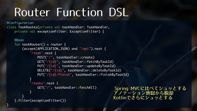 3PVUFS'VODUJPO%4-
@Configuration
class TaskRoutes(private val taskHandler: TaskHandler,
private val exceptionFilter: ExceptionFilter) {
@Bean
fun taskRouter() = router {
(accept(APPLICATION_JSON) and "/api").nest {
"/task".nest {
POST("/", taskHandler::create)
GET("/{id}", taskHandler::fetchByTaskId)
PUT("/{id}", taskHandler::updateByTaskId)
DELETE("/{id}", taskHandler::deleteByTaskId)
PUT("/{id}/finish", taskHandler::finishByTaskId)
}
"/tasks".nest {
GET("/", taskHandler::fetchAll)
}
}
}.filter(exceptionFilter())
}
4QSJOH.7$ʹൺ΂ͯγϡοͱ͢Δ
Ξϊςʔγϣϯ஍ࠈ͔Β୤٫
,PUMJOͰ͞Βʹγϡοͱ͢Δ

