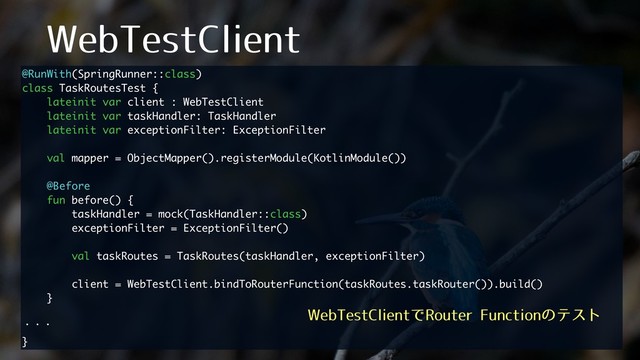8FC5FTU$MJFOU
@RunWith(SpringRunner::class)
class TaskRoutesTest {
lateinit var client : WebTestClient
lateinit var taskHandler: TaskHandler
lateinit var exceptionFilter: ExceptionFilter
val mapper = ObjectMapper().registerModule(KotlinModule())
@Before
fun before() {
taskHandler = mock(TaskHandler::class)
exceptionFilter = ExceptionFilter()
val taskRoutes = TaskRoutes(taskHandler, exceptionFilter)
client = WebTestClient.bindToRouterFunction(taskRoutes.taskRouter()).build()
}
ɾɾɾ
}
8FC5FTU$MJFOUͰ3PVUFS'VODUJPOͷςετ
