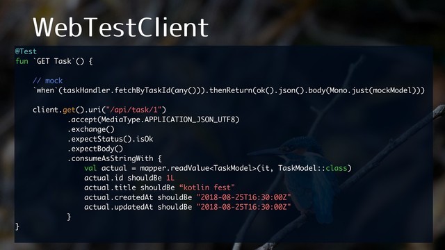 8FC5FTU$MJFOU
@Test
fun `GET Task`() {
// mock
`when`(taskHandler.fetchByTaskId(any())).thenReturn(ok().json().body(Mono.just(mockModel)))
client.get().uri("/api/task/1")
.accept(MediaType.APPLICATION_JSON_UTF8)
.exchange()
.expectStatus().isOk
.expectBody()
.consumeAsStringWith {
val actual = mapper.readValue(it, TaskModel::class)
actual.id shouldBe 1L
actual.title shouldBe “kotlin fest"
actual.createdAt shouldBe "2018-08-25T16:30:00Z"
actual.updatedAt shouldBe "2018-08-25T16:30:00Z"
}
}
