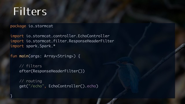 'JMUFST
package io.stormcat 
 
import io.stormcat.controller.EchoController 
import io.stormcat.filter.ResponseHeaderFilter 
import spark.Spark.* 
 
fun main(args: Array) { 
 
// filters 
after(ResponseHeaderFilter()) 
 
// routing 
get("/echo", EchoController().echo) 
 
} 
