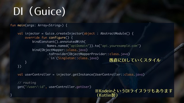 %*ʢ(VJDF

fun main(args: Array) { 
 
val injector = Guice.createInjector(object : AbstractModule() { 
override fun configure() { 
bindConstant().annotatedWith( 
Names.named("apiDomain")).to("api.yourexample.com") 
bind(ObjectMapper::class.java) 
.toProvider(ObjectMapperProvider::class.java) 
.`in`(Singleton::class.java) 
} 
}) 
 
val userController = injector.getInstance(UserController::class.java) 
 
// routing 
get("/user/:id", userController.getUser) 
 
}
˞,PEFJOͱ͍͏%*ϥΠϒϥϦ΋͋Γ·͢
ʢ,PUMJO੡ʣ
۪௚ʹ%*͍ͯ͘͠ελΠϧ
