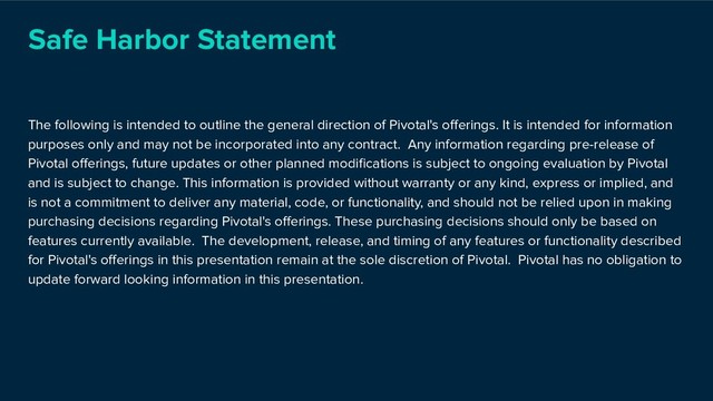 Safe Harbor Statement
The following is intended to outline the general direction of Pivotal's oﬀerings. It is intended for information
purposes only and may not be incorporated into any contract. Any information regarding pre-release of
Pivotal oﬀerings, future updates or other planned modiﬁcations is subject to ongoing evaluation by Pivotal
and is subject to change. This information is provided without warranty or any kind, express or implied, and
is not a commitment to deliver any material, code, or functionality, and should not be relied upon in making
purchasing decisions regarding Pivotal's oﬀerings. These purchasing decisions should only be based on
features currently available. The development, release, and timing of any features or functionality described
for Pivotal's oﬀerings in this presentation remain at the sole discretion of Pivotal. Pivotal has no obligation to
update forward looking information in this presentation.
