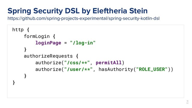 18
￼
http {
formLogin {
loginPage = "/log-in"
}
authorizeRequests {
authorize("/css/**", permitAll)
authorize("/user/**", hasAuthority("ROLE_USER"))
}
}
Spring Security DSL by Eleftheria Stein
https://github.com/spring-projects-experimental/spring-security-kotlin-dsl
