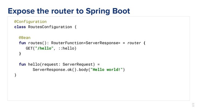 23
￼
@Configuration
class RoutesConfiguration {
@Bean
fun routes(): RouterFunction = router {
GET("/hello", ::hello)
}
fun hello(request: ServerRequest) =
ServerResponse.ok().body("Hello world!")
}
Expose the router to Spring Boot
