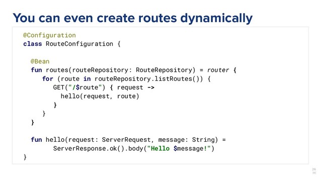 26
￼
@Configuration
class RouteConfiguration {
@Bean
fun routes(routeRepository: RouteRepository) = router {
for (route in routeRepository.listRoutes()) {
GET("/$route") { request ->
hello(request, route)
}
}
}
fun hello(request: ServerRequest, message: String) =
ServerResponse.ok().body("Hello $message!")
}
You can even create routes dynamically
