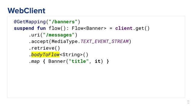 56
￼
@GetMapping("/banners")
suspend fun flow(): Flow = client.get()
.uri("/messages")
.accept(MediaType.TEXT_EVENT_STREAM)
.retrieve()
.bodyToFlow()
.map { Banner("title", it) }
WebClient
