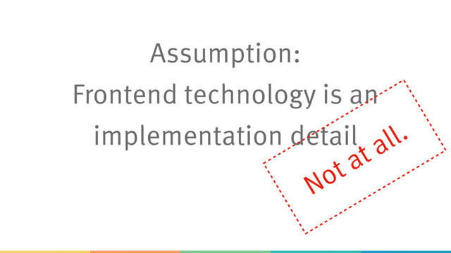 Assumption:
Frontend technology is an
implementation detail
Not at all.

