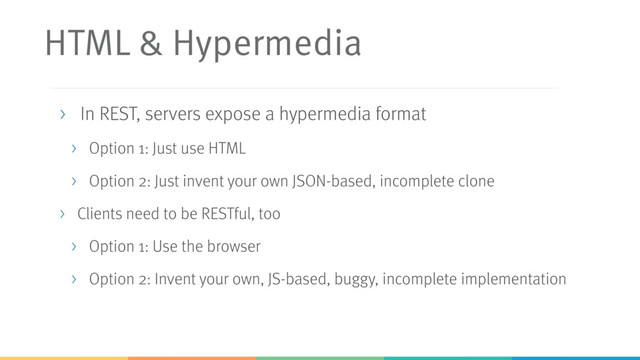 HTML & Hypermedia
> In REST, servers expose a hypermedia format
> Option 1: Just use HTML
> Option 2: Just invent your own JSON-based, incomplete clone
> Clients need to be RESTful, too
> Option 1: Use the browser
> Option 2: Invent your own, JS-based, buggy, incomplete implementation
