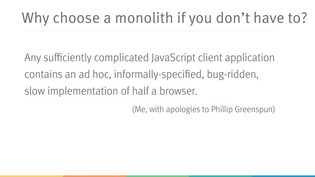 Why choose a monolith if you don’t have to?
Any sufficiently complicated JavaScript client application
contains an ad hoc, informally-specified, bug-ridden,
slow implementation of half a browser.
(Me, with apologies to Phillip Greenspun)
