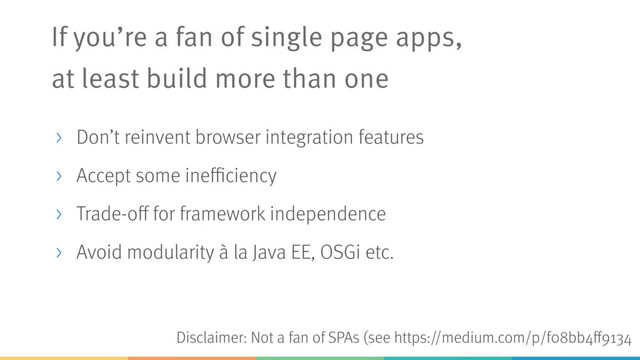 Disclaimer: Not a fan of SPAs (see https://medium.com/p/f08bb4ff9134
If you’re a fan of single page apps, 
at least build more than one
> Don’t reinvent browser integration features
> Accept some inefficiency
> Trade-off for framework independence
> Avoid modularity à la Java EE, OSGi etc.
