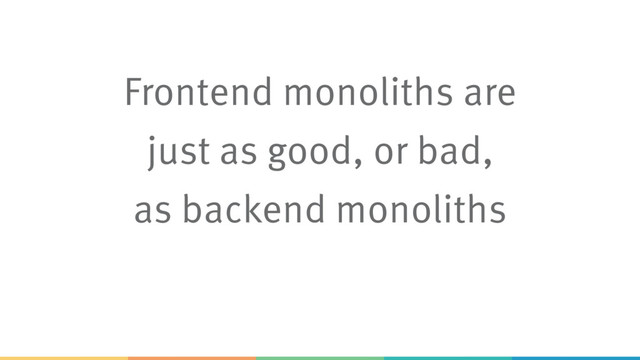 Frontend monoliths are
just as good, or bad,
as backend monoliths
