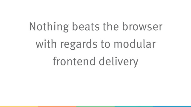 Nothing beats the browser
with regards to modular
frontend delivery
