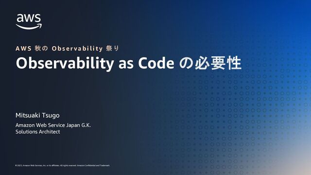 AWS 秋の Observability 祭り Observability as Code の必要性
© 2023, Amazon Web Services, Inc. or its affiliates. All rights reserved. Amazon Confidential and Trademark.
© 2023, Amazon Web Services, Inc. or its aﬃliates. All rights reserved. Amazon Conﬁdential and Trademark.
A W S 秋 の O b s e r v a b i l i t y 祭 り
Observability as Code の必要性
Mitsuaki Tsugo
Amazon Web Service Japan G.K.
Solutions Architect
