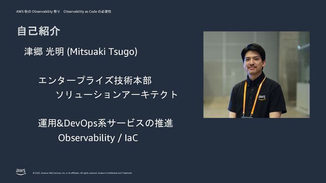 AWS 秋の Observability 祭り Observability as Code の必要性
© 2023, Amazon Web Services, Inc. or its affiliates. All rights reserved. Amazon Confidential and Trademark.
自己紹介
津郷 光明 (Mitsuaki Tsugo)
エンタープライズ技術本部
ソリューションアーキテクト
運用&DevOps系サービスの推進
Observability / IaC
