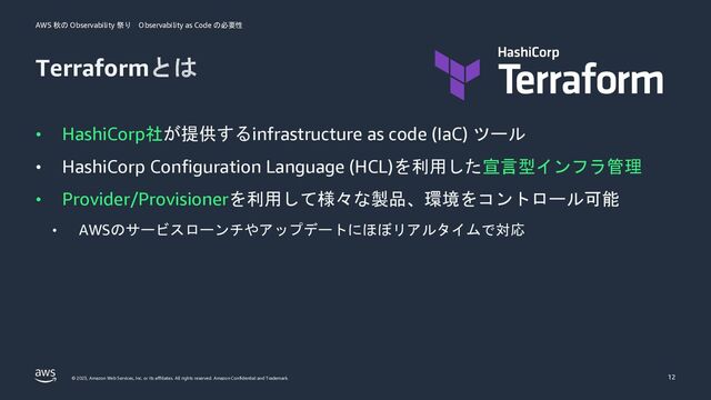 AWS 秋の Observability 祭り Observability as Code の必要性
© 2023, Amazon Web Services, Inc. or its affiliates. All rights reserved. Amazon Confidential and Trademark.
Terraformとは
• HashiCorp社が提供するinfrastructure as code (IaC) ツール
• HashiCorp Configuration Language (HCL)を利用した宣言型インフラ管理
• Provider/Provisionerを利用して様々な製品、環境をコントロール可能
• AWSのサービスローンチやアップデートにほぼリアルタイムで対応
12
