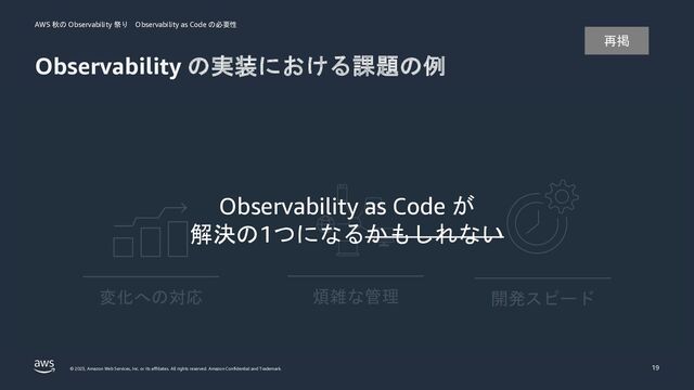 AWS 秋の Observability 祭り Observability as Code の必要性
© 2023, Amazon Web Services, Inc. or its affiliates. All rights reserved. Amazon Confidential and Trademark.
Observability の実装における課題の例
19
開発スピード
変化への対応 煩雑な管理
Observability as Code が
解決の1つになるかもしれない
再掲
