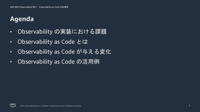 AWS 秋の Observability 祭り Observability as Code の必要性
© 2023, Amazon Web Services, Inc. or its aﬃliates. All rights reserved. Amazon Conﬁdential and Trademark.
Agenda
• Observability の実装における課題
• Observability as Code とは
• Observability as Code が与える変化
• Observability as Code の活用例
3
