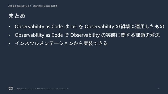 AWS 秋の Observability 祭り Observability as Code の必要性
© 2023, Amazon Web Services, Inc. or its affiliates. All rights reserved. Amazon Confidential and Trademark.
まとめ
31
• Observability as Code は IaC を Observability の領域に適用したもの
• Observability as Code で Observability の実装に関する課題を解決
• インスツルメンテーションから実装できる

