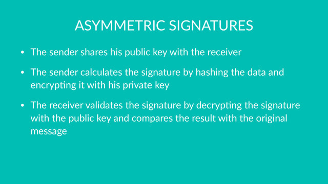 ASYMMETRIC SIGNATURES
• The sender shares his public key with the receiver
• The sender calculates the signature by hashing the data and
encryp7ng it with his private key
• The receiver validates the signature by decryp7ng the signature
with the public key and compares the result with the original
message
