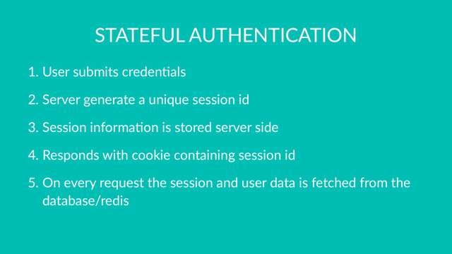 STATEFUL AUTHENTICATION
1. User submits creden0als
2. Server generate a unique session id
3. Session informa0on is stored server side
4. Responds with cookie containing session id
5. On every request the session and user data is fetched from the
database/redis
