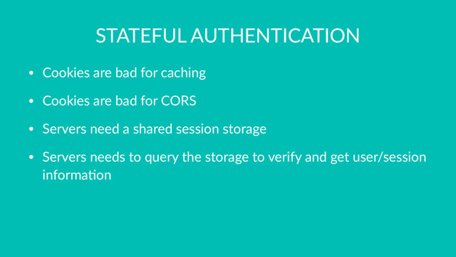 STATEFUL AUTHENTICATION
• Cookies are bad for caching
• Cookies are bad for CORS
• Servers need a shared session storage
• Servers needs to query the storage to verify and get user/session
informa