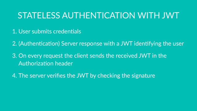 STATELESS AUTHENTICATION WITH JWT
1. User submits creden0als
2. (Authen0ca0on) Server response with a JWT iden0fying the user
3. On every request the client sends the received JWT in the
Authoriza0on header
4. The server veriﬁes the JWT by checking the signature
