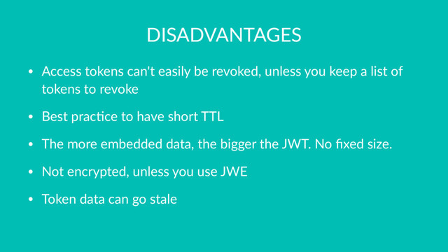 DISADVANTAGES
• Access tokens can't easily be revoked, unless you keep a list of
tokens to revoke
• Best prac9ce to have short TTL
• The more embedded data, the bigger the JWT. No ﬁxed size.
• Not encrypted, unless you use JWE
• Token data can go stale
