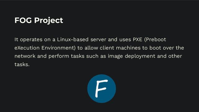 FOG Project
It operates on a Linux-based server and uses PXE (Preboot
eXecution Environment) to allow client machines to boot over the
network and perform tasks such as image deployment and other
tasks.
