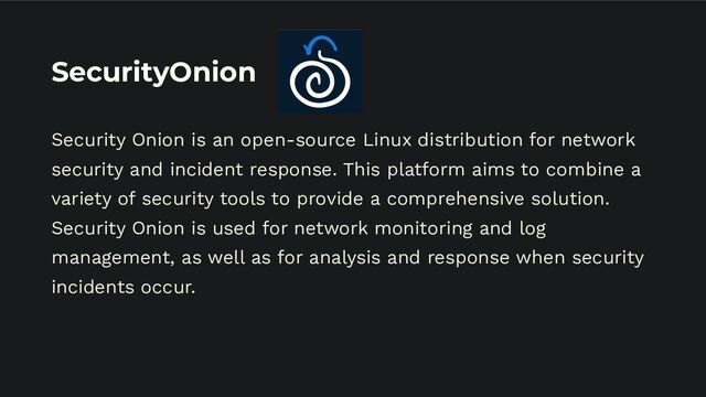 SecurityOnion
Security Onion is an open-source Linux distribution for network
security and incident response. This platform aims to combine a
variety of security tools to provide a comprehensive solution.
Security Onion is used for network monitoring and log
management, as well as for analysis and response when security
incidents occur.
