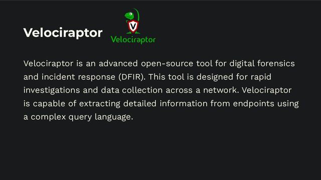 Velociraptor
Velociraptor is an advanced open-source tool for digital forensics
and incident response (DFIR). This tool is designed for rapid
investigations and data collection across a network. Velociraptor
is capable of extracting detailed information from endpoints using
a complex query language.
