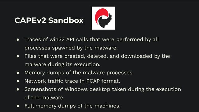 CAPEv2 Sandbox
● Traces of win32 API calls that were performed by all
processes spawned by the malware.
● Files that were created, deleted, and downloaded by the
malware during its execution.
● Memory dumps of the malware processes.
● Network traffic trace in PCAP format.
● Screenshots of Windows desktop taken during the execution
of the malware.
● Full memory dumps of the machines.
