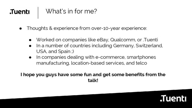 What’s in for me?
● Thoughts & experience from over-10-year experience:
● Worked on companies like eBay, Qualcomm, or .Tuenti
● In a number of countries including Germany, Switzerland,
USA, and Spain ;)
● In companies dealing with e-commerce, smartphones
manufacturing, location-based services, and telco
I hope you guys have some fun and get some benefits from the
talk!
