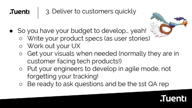 3. Deliver to customers quickly
● So you have your budget to develop… yeah!
○ Write your product specs (as user stories)
○ Work out your UX
○ Get your visuals when needed (normally they are in
customer facing tech products!)
○ Put your engineers to develop in agile mode, not
forgetting your tracking!
○ Be ready to ask questions and be the 1st QA rep
