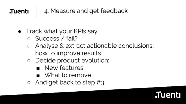 4. Measure and get feedback
● Track what your KPIs say:
○ Success / fail?
○ Analyse & extract actionable conclusions:
how to improve results
○ Decide product evolution:
■ New features
■ What to remove
○ And get back to step #3
