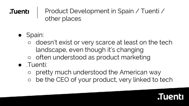 Product Development in Spain / Tuenti /
other places
● Spain:
○ doesn’t exist or very scarce at least on the tech
landscape, even though it’s changing
○ often understood as product marketing
● .Tuenti:
○ pretty much understood the American way
○ be the CEO of your product, very linked to tech

