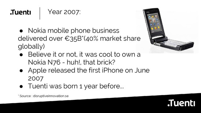Year 2007:
● Nokia mobile phone business
delivered over €35B*(40% market share
globally)
● Believe it or not, it was cool to own a
Nokia N76 - huh!, that brick?
● Apple released the first iPhone on June
2007
● Tuenti was born 1 year before...
*.Source : disruptiveinnovation.se
