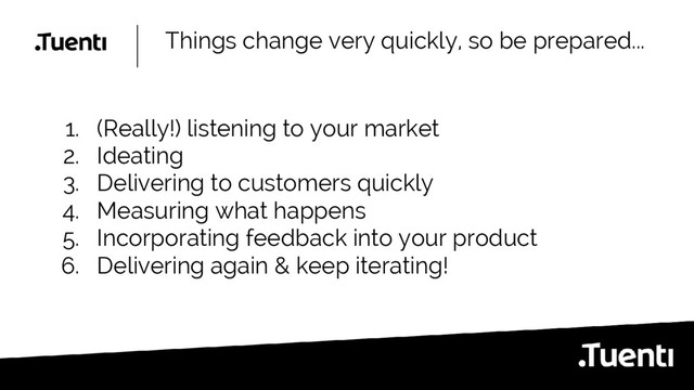 Things change very quickly, so be prepared...
1. (Really!) listening to your market
2. Ideating
3. Delivering to customers quickly
4. Measuring what happens
5. Incorporating feedback into your product
6. Delivering again & keep iterating!
