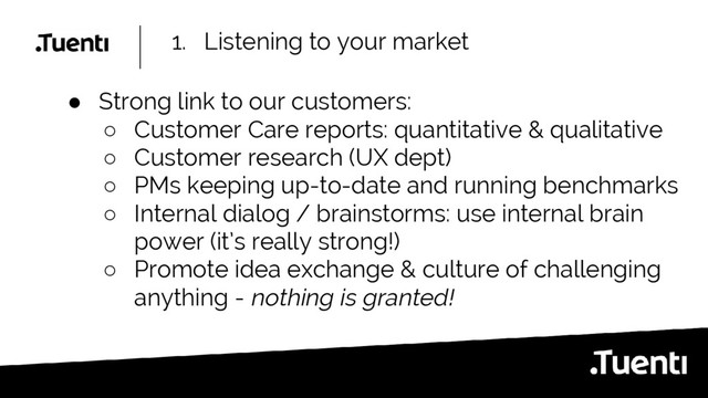 1. Listening to your market
● Strong link to our customers:
○ Customer Care reports: quantitative & qualitative
○ Customer research (UX dept)
○ PMs keeping up-to-date and running benchmarks
○ Internal dialog / brainstorms: use internal brain
power (it’s really strong!)
○ Promote idea exchange & culture of challenging
anything - nothing is granted!
