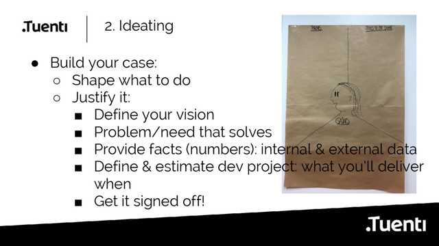 2. Ideating
● Build your case:
○ Shape what to do
○ Justify it:
■ Define your vision
■ Problem/need that solves
■ Provide facts (numbers): internal & external data
■ Define & estimate dev project: what you’ll deliver
when
■ Get it signed off!
