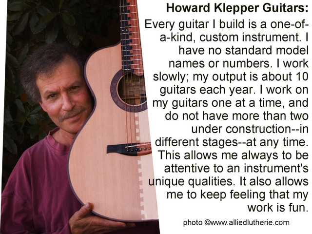 Howard Klepper Guitars:
Every guitar I build is a one-of-
a-kind, custom instrument. I
have no standard model
names or numbers. I work
slowly; my output is about 10
guitars each year. I work on
my guitars one at a time, and
do not have more than two
under construction--in
different stages--at any time.
This allows me always to be
attentive to an instrument's
unique qualities. It also allows
me to keep feeling that my
work is fun.
photo ©www.alliedlutherie.com
