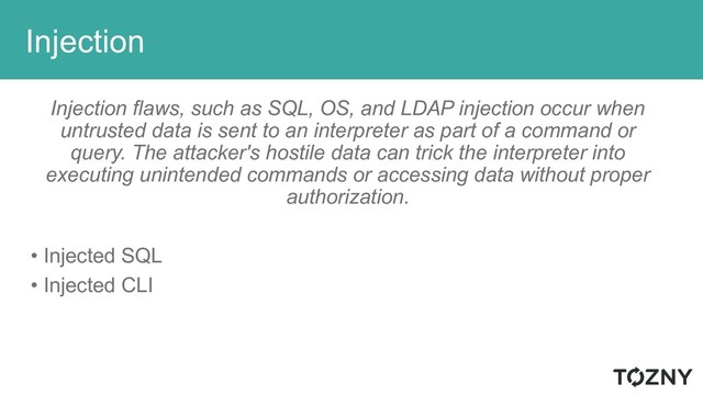 Injection
Injection flaws, such as SQL, OS, and LDAP injection occur when
untrusted data is sent to an interpreter as part of a command or
query. The attacker's hostile data can trick the interpreter into
executing unintended commands or accessing data without proper
authorization.
• Injected SQL
• Injected CLI
