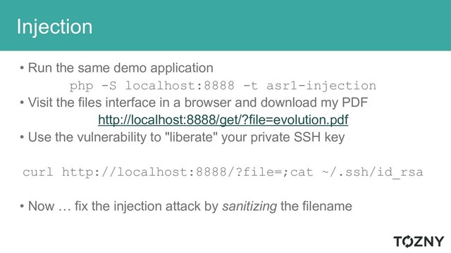 Injection
• Run the same demo application
php -S localhost:8888 -t asr1-injection
• Visit the files interface in a browser and download my PDF
http://localhost:8888/get/?file=evolution.pdf
• Use the vulnerability to "liberate" your private SSH key
curl http://localhost:8888/?file=;cat ~/.ssh/id_rsa
• Now … fix the injection attack by sanitizing the filename
